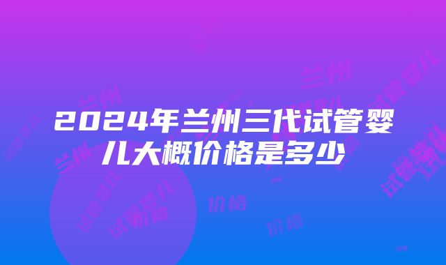 2024年兰州三代试管婴儿大概价格是多少