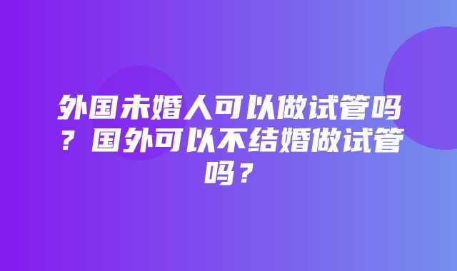 外国未婚人可以做试管吗？国外可以不结婚做试管吗？