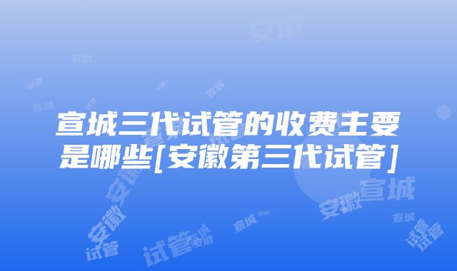 宣城三代试管的收费主要是哪些[安徽第三代试管]