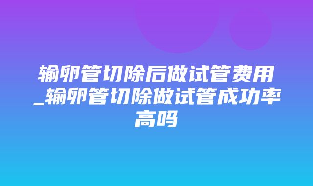 输卵管切除后做试管费用_输卵管切除做试管成功率高吗