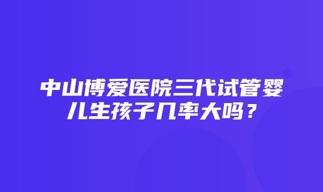 中山博爱医院三代试管婴儿生孩子几率大吗？