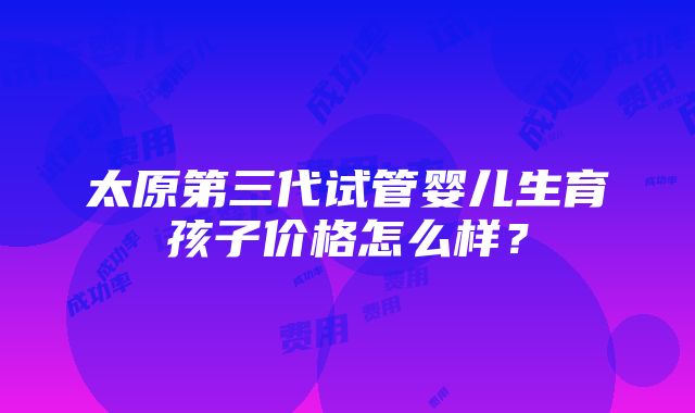 太原第三代试管婴儿生育孩子价格怎么样？