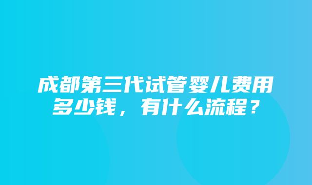 成都第三代试管婴儿费用多少钱，有什么流程？