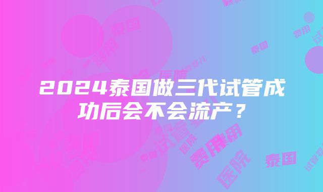 2024泰国做三代试管成功后会不会流产？