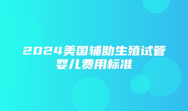 2024美国辅助生殖试管婴儿费用标准