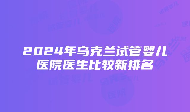 2024年乌克兰试管婴儿医院医生比较新排名