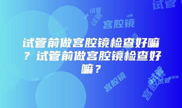 试管前做宫腔镜检查好嘛？试管前做宫腔镜检查好嘛？