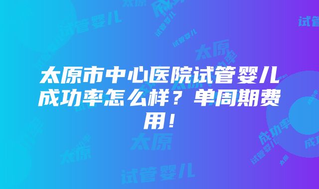 太原市中心医院试管婴儿成功率怎么样？单周期费用！