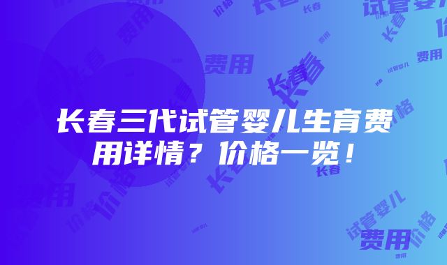 长春三代试管婴儿生育费用详情？价格一览！