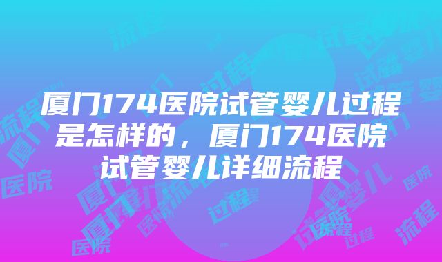 厦门174医院试管婴儿过程是怎样的，厦门174医院试管婴儿详细流程