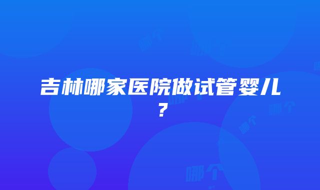 吉林哪家医院做试管婴儿？