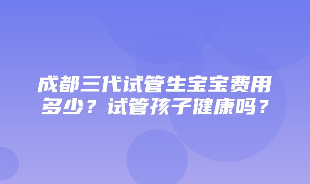 成都三代试管生宝宝费用多少？试管孩子健康吗？