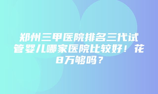 郑州三甲医院排名三代试管婴儿哪家医院比较好！花8万够吗？