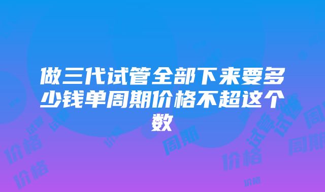 做三代试管全部下来要多少钱单周期价格不超这个数