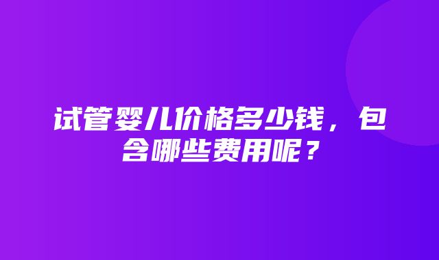 试管婴儿价格多少钱，包含哪些费用呢？