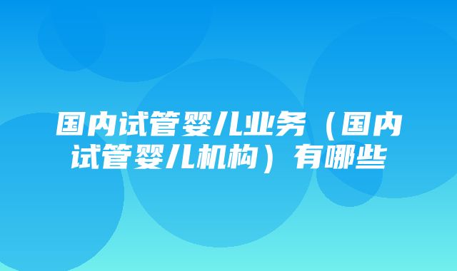 国内试管婴儿业务（国内试管婴儿机构）有哪些