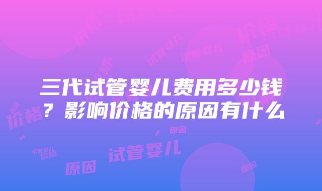 三代试管婴儿费用多少钱？影响价格的原因有什么