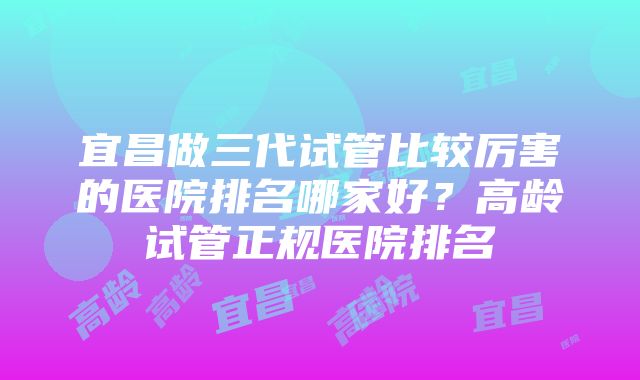 宜昌做三代试管比较厉害的医院排名哪家好？高龄试管正规医院排名