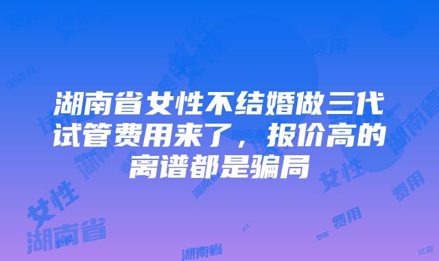 湖南省女性不结婚做三代试管费用来了，报价高的离谱都是骗局