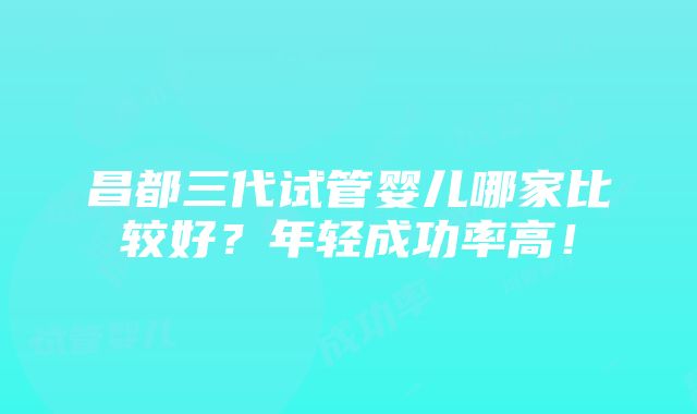 昌都三代试管婴儿哪家比较好？年轻成功率高！