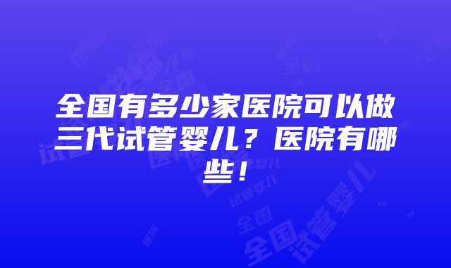 全国有多少家医院可以做三代试管婴儿？医院有哪些！