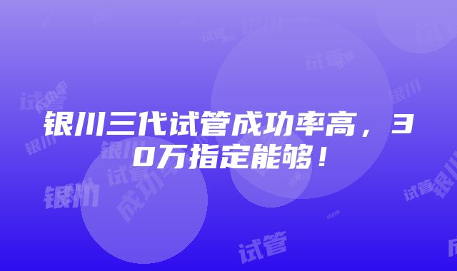 银川三代试管成功率高，30万指定能够！