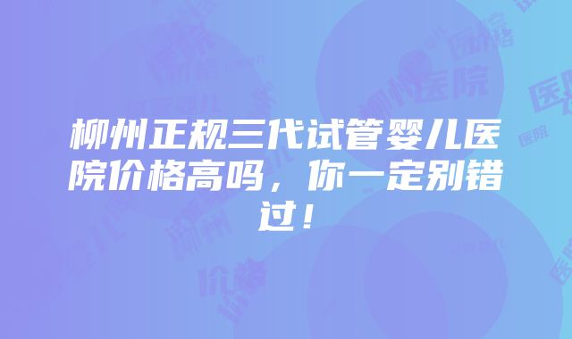 柳州正规三代试管婴儿医院价格高吗，你一定别错过！