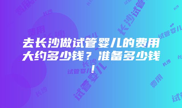 去长沙做试管婴儿的费用大约多少钱？准备多少钱！