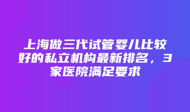 上海做三代试管婴儿比较好的私立机构最新排名，3家医院满足要求