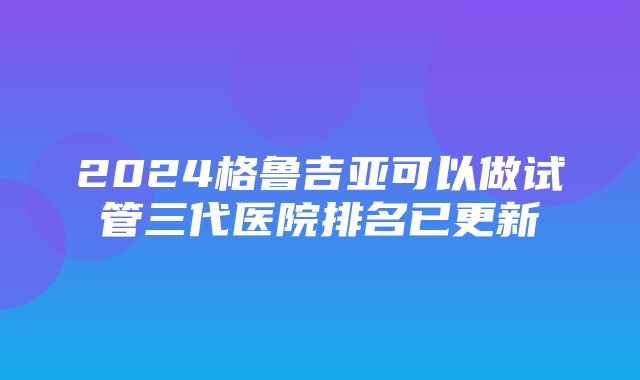 2024格鲁吉亚可以做试管三代医院排名已更新