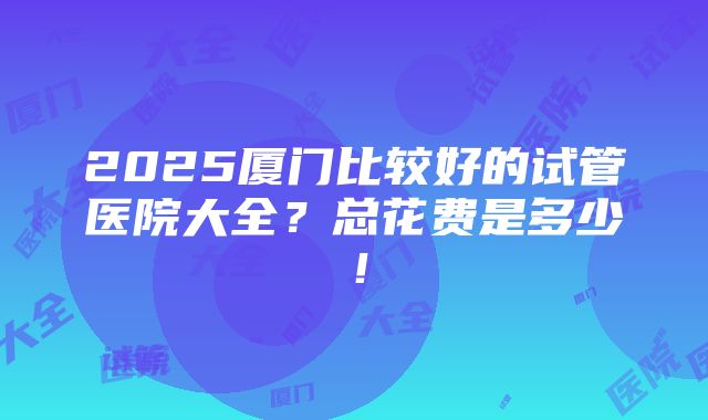 2025厦门比较好的试管医院大全？总花费是多少！