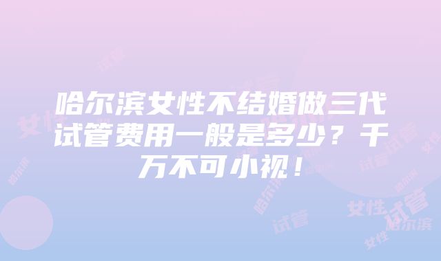 哈尔滨女性不结婚做三代试管费用一般是多少？千万不可小视！