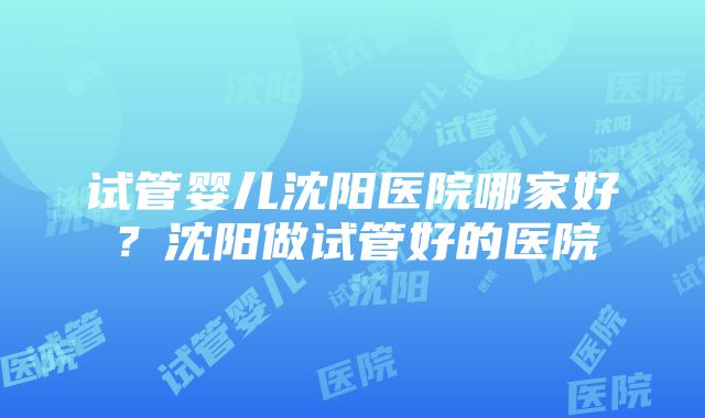 试管婴儿沈阳医院哪家好？沈阳做试管好的医院