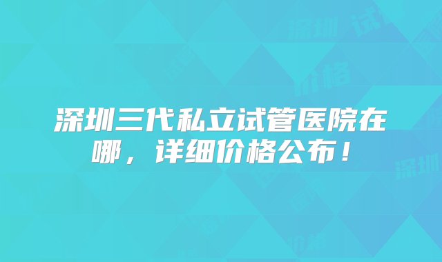 深圳三代私立试管医院在哪，详细价格公布！