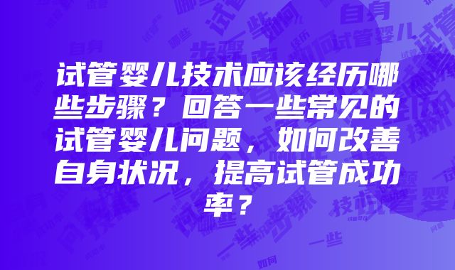 试管婴儿技术应该经历哪些步骤？回答一些常见的试管婴儿问题，如何改善自身状况，提高试管成功率？