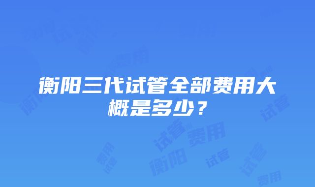 衡阳三代试管全部费用大概是多少？