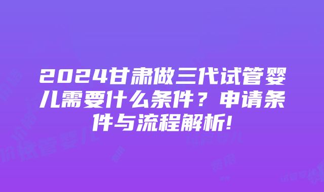 2024甘肃做三代试管婴儿需要什么条件？申请条件与流程解析!