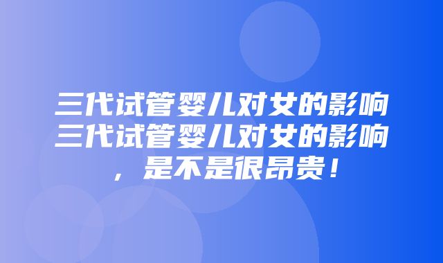 三代试管婴儿对女的影响三代试管婴儿对女的影响，是不是很昂贵！