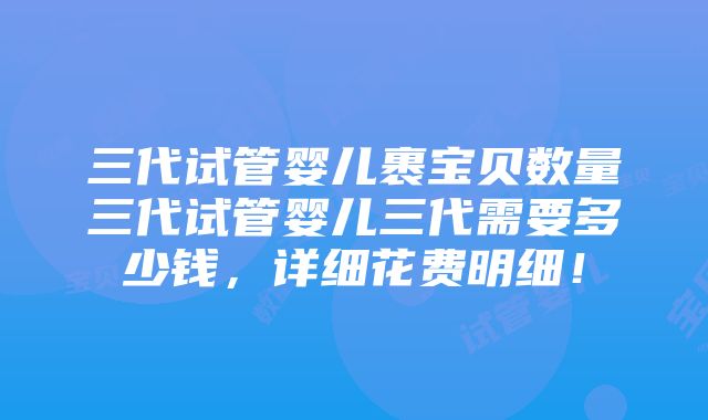 三代试管婴儿裹宝贝数量三代试管婴儿三代需要多少钱，详细花费明细！