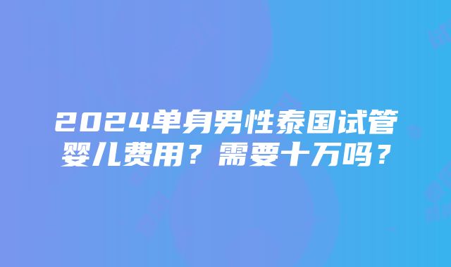 2024单身男性泰国试管婴儿费用？需要十万吗？