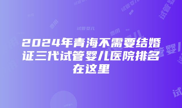 2024年青海不需要结婚证三代试管婴儿医院排名在这里