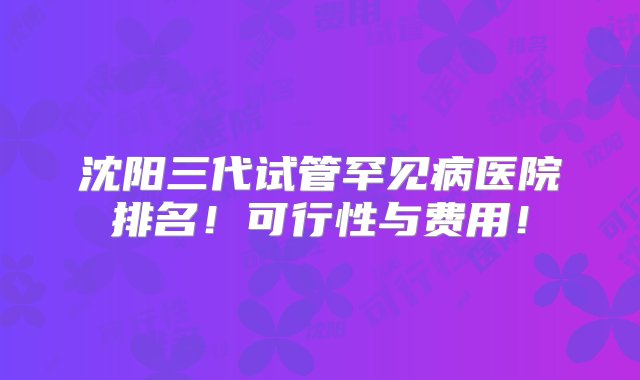 沈阳三代试管罕见病医院排名！可行性与费用！