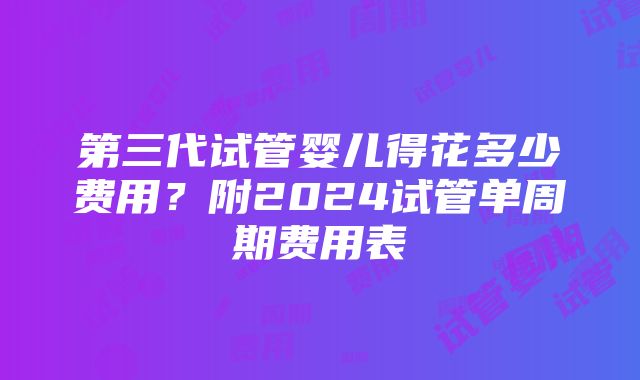 第三代试管婴儿得花多少费用？附2024试管单周期费用表