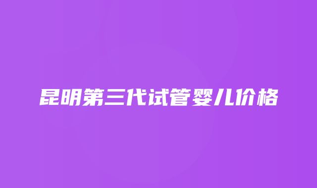 昆明第三代试管婴儿价格