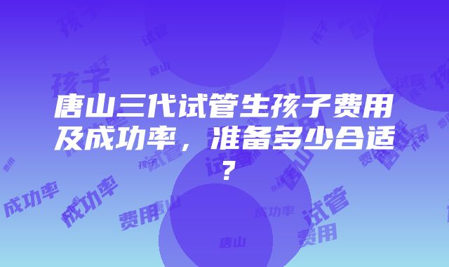 唐山三代试管生孩子费用及成功率，准备多少合适？