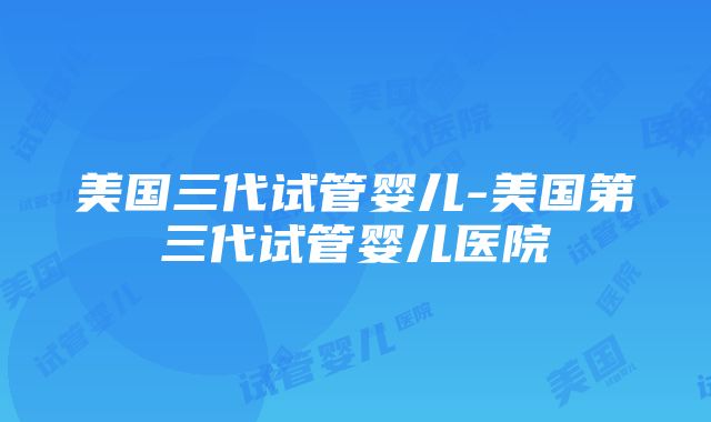 美国三代试管婴儿-美国第三代试管婴儿医院