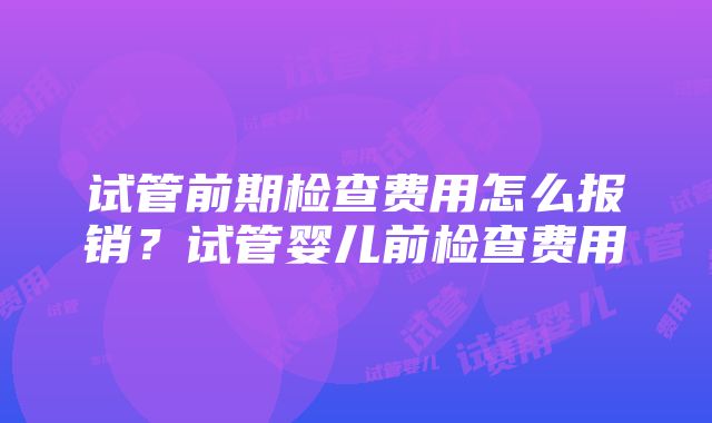 试管前期检查费用怎么报销？试管婴儿前检查费用