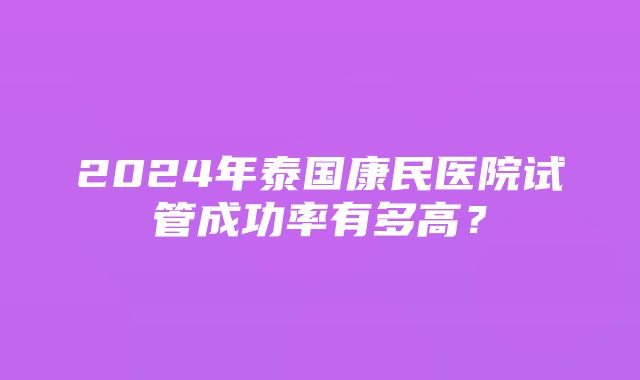 2024年泰国康民医院试管成功率有多高？