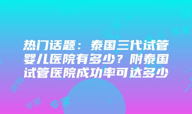 热门话题：泰国三代试管婴儿医院有多少？附泰国试管医院成功率可达多少