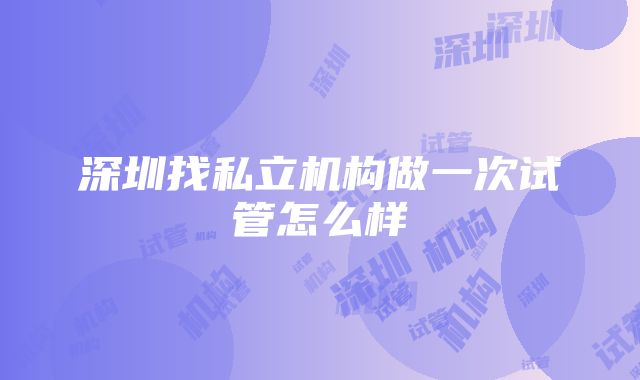 深圳找私立机构做一次试管怎么样